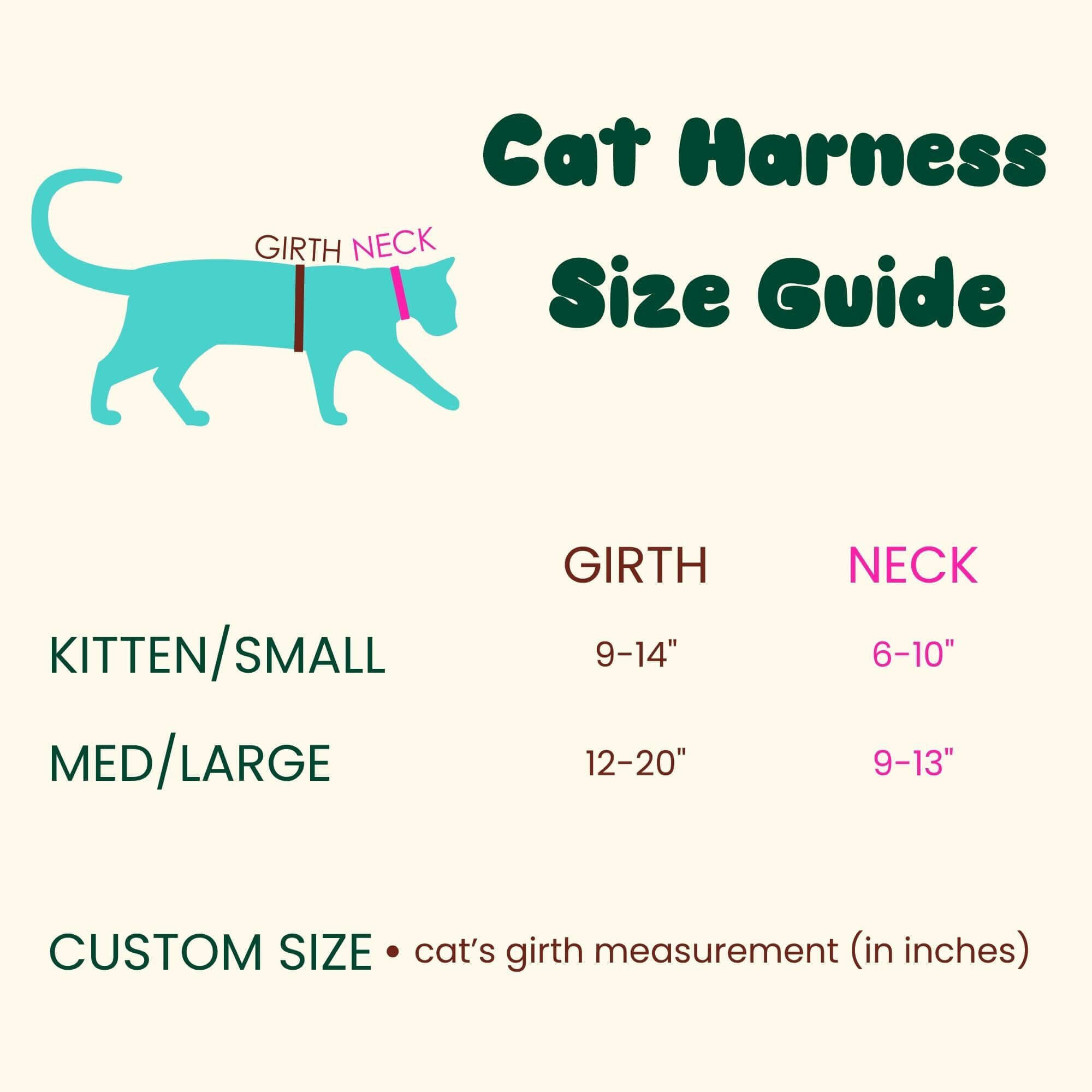 Cat Harness Size Guide Labels on cat illustration: GIRTH, NECK Size table: GIRTH NECK KITTEN/SMALL 9-14" 6-10" MED/LARGE 12-20" 9-13" Note: CUSTOM SIZE • cat's girth measurement (in inches)